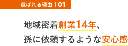 選ばれる理由01 地域密着創業14年、孫に依頼するような安心感