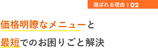 選ばれる理由02 価格明瞭なメニューと 最短でのお困りごと解決
